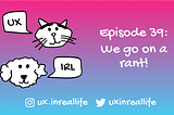 UX IRL Ep. 39: We go on a rant