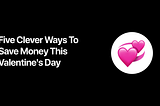 How To Save (Money) This Valentine’s Day… if you forgot to buy a gift, this is for you!