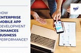 How Enterprise Mobile App Development Enhances Business Performance