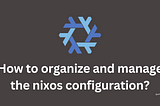 How to organize and manage the nixos configuration?