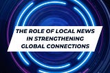 The Role of Local NewsThe Role of Local News in Strengthening Global Connections
