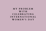 My Problem With Celebrating International Women’s Day