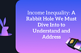 Income Inequality: A Rabbit Hole We Must Dive Into to Understand and Address