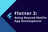 Flutter 2: Going Beyond Mobile App Development