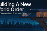Building A New World Order: The Decentralised Future of DAOs