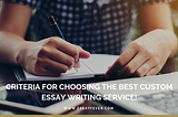 Criteria for choosing the best custom essay writing service!