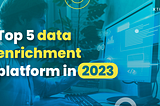 Top 5 data enrichment platforms in 2023