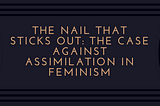 The Nail that Sticks Out: The Case Against Assimilation in Feminism