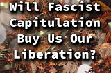Will Fascist Capitulation Buy Us Our Liberation?
