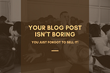 Your Blog Post Isn’t Boring. You Just Forgot to Sell It.