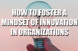 How To Foster A Mindset of Innovation In Organizations