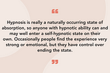 Hypnosis is really a naturally occurring state of absorption, so anyone with hypnotic ability can and may well enter a self-hypnotic state on their own. Occasionally people find the experience very strong or emotional, but they have control over ending the state.