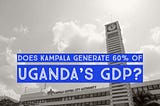 Is Kampala Responsible For 60% Of Uganda’s GDP?