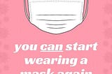 A pink graphic featuring a white medical mask and text that reads in white: You can start wearing a mask again.