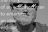 “It is the mark of an educated man to entertain an idea without accepting it”