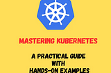 Mastering Kubernetes: A Practical Guide with Hands-On Examples