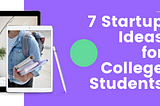 7 STARTUP IDEAS FOR COLLEGE STUDENTS