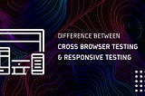 Understanding The Difference Between Cross Browser Testing & Responsive Testing