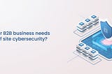 Why does your B2B business need top-shelf site cybersecurity?