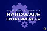 The Journey to Becoming a Hardware Entrepreneur