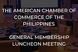 The American Chamber of Commerce (AmCham) of the Philippines — General Membership Luncheon Meeting