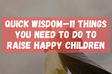 Quick Wisdom — 11 Things You Need to do to Raise Happy Children