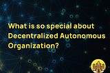 What Is So Special About Decentralized Autonomous Organizations (DAO)