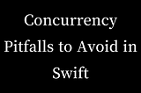 Concurrency Pitfalls to Avoid in Swift: A Comprehensive Guide