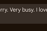 Yes. Sorry. Very busy. I love you.