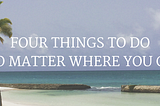 FOUR THINGS TO DO NO MATTER WHERE YOU TRAVEL TO