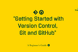 “Getting Started with Version Control, Git and GitHub — A Beginner’s Guide”