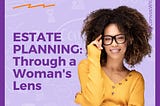 ESTATE PLANNING: THROUGH A WOMAN’S LENS
Women face several unique Estate Planning concerns.