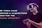 The video game merger & acquisition trend and its impact on the Gaming Industry