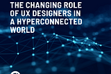 THE CHANGING ROLE OF UX DESIGNERS IN A HYPERCONNECTED WORLD