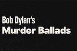 Bob Dylan’s Murder Ballads