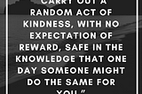 carry out a random act of kindness, with no expectation of reward, safe in the knowledge that one day someone might do the same for you” Princess Diana.