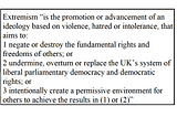 Extremism is the promotion or advancement of an ideology based on violence, hatred or intolerance, that aims to: 1 negate or destroy the fundamental rights and freedoms of others; or 2 undermine, overturn or replace the UK’s system of liberal parliamentary democracy and democratic rights; or 3 intentionally create a permissive environment for others to achieve the results in (1) or (2).