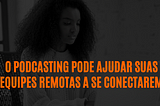 O podcasting pode ajudar suas equipes remotas a se conectarem
