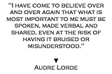 “I have come to believe over and over again that what is most important to me must be spoken, made verbal and shared, even at the risk of having it bruised or misunderstood.” Audre Lorde