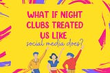 What if night clubs treated us like social media does?