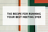 The recipe for running your best meeting ever