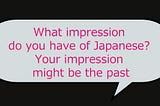 What impression do you have of Japanese? Your impression might be the past