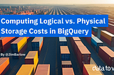 Computing Actual Physical vs. Logical Storage Costs in BigQuery