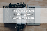 The Risks of Not Updating Your Company’s Tech