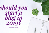 Should You Start a Blog in 2019?