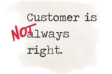 THE CUSTOMER IS NOT ALWAYS RIGHT, AND HERE’S WHY