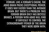 “I like to compare the ADHD brain to a Ferrari. Like a Ferrari’s engine, the ADHD brain packs exceptional power; it goes way faster than the average brain. But there’s a problem: this Ferrari brain only has bicycle brakes. A person with ADHD will find it difficult to control the extraordinary power of the brain they were born with.” — ADHD Explained: Your Toolkit to Understanding and Thriving by Edward Hallowell https://read.amazon.co.uk/kp/kshare?asin=B0CDG76Y5S&id=so6qg4ih35cpro7ztez43ud3ye