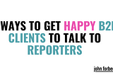 2 Ways to Get Happy B2B Clients to Talk to Reporters