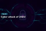 Top 10 cyber-attack of 2021!