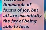 There are thousands of forms of joy, but all are essentially the joy of being able to love. — Michael Ende, author